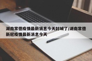 湖南常德疫情最新消息今天封城了/湖南常德新冠疫情最新消息今天