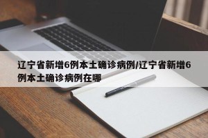辽宁省新增6例本土确诊病例/辽宁省新增6例本土确诊病例在哪