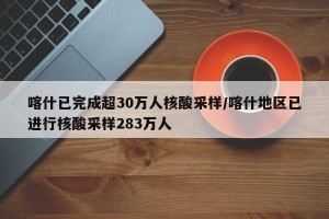 喀什已完成超30万人核酸采样/喀什地区已进行核酸采样283万人