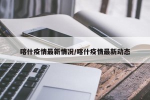 喀什疫情最新情况/喀什疫情最新动态