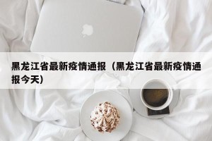 黑龙江省最新疫情通报（黑龙江省最新疫情通报今天）