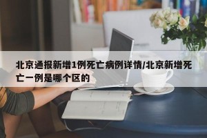 北京通报新增1例死亡病例详情/北京新增死亡一例是哪个区的