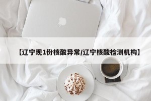 【辽宁现1份核酸异常/辽宁核酸检测机构】