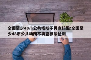 全国至少48市公共场所不再查核酸:全国至少48市公共场所不再查核酸检测