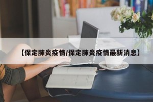 【保定肺炎疫情/保定肺炎疫情最新消息】