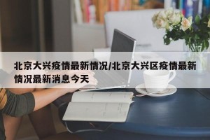 北京大兴疫情最新情况/北京大兴区疫情最新情况最新消息今天