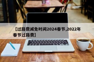 【过路费减免时间2024春节,2022年春节过路费】
