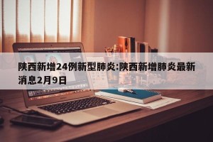 陕西新增24例新型肺炎:陕西新增肺炎最新消息2月9日