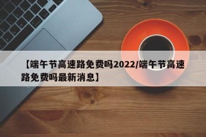 【端午节高速路免费吗2022/端午节高速路免费吗最新消息】