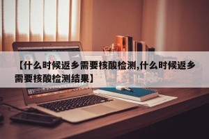 【什么时候返乡需要核酸检测,什么时候返乡需要核酸检测结果】