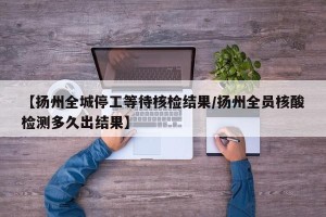【扬州全城停工等待核检结果/扬州全员核酸检测多久出结果】