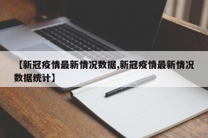 【新冠疫情最新情况数据,新冠疫情最新情况数据统计】