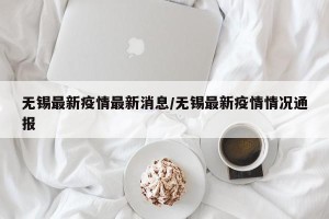 无锡最新疫情最新消息/无锡最新疫情情况通报