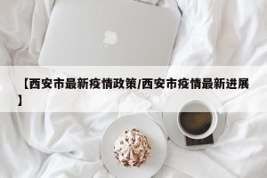 【西安市最新疫情政策/西安市疫情最新进展】