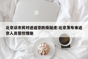 北京谈市民对进返京防疫疑虑:北京发布来返京人员管控措施