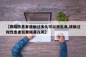 【跟阳性患者接触过多久可以测出来,接触过阳性患者后要隔离几天】