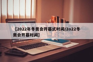 【2022年冬奥会开幕式时间/2o22冬奥会开幕时间】