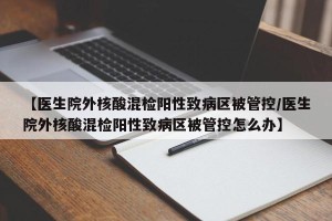 【医生院外核酸混检阳性致病区被管控/医生院外核酸混检阳性致病区被管控怎么办】