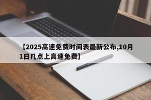 【2025高速免费时间表最新公布,10月1日几点上高速免费】