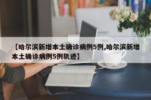 【哈尔滨新增本土确诊病例5例,哈尔滨新增本土确诊病例5例轨迹】