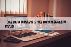 【厦门的疫情最新情况/厦门疫情最新动态共有几例】