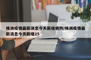 株洲疫情最新消息今天新增病例/株洲疫情最新消息今天新增25