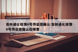 吉林通化疫情0号传染源确认:吉林通化疫情0号传染源确认在哪里