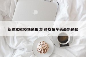 新疆本轮疫情通报:新疆疫情今天最新通知