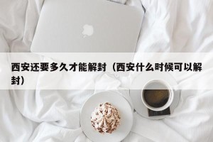 西安还要多久才能解封（西安什么时候可以解封）