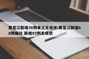 黑龙江新增36例本土无症状:黑龙江新增68例确诊 新增85例无症状