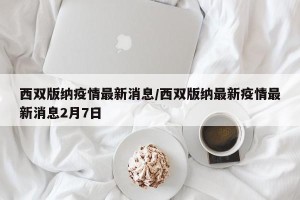 西双版纳疫情最新消息/西双版纳最新疫情最新消息2月7日