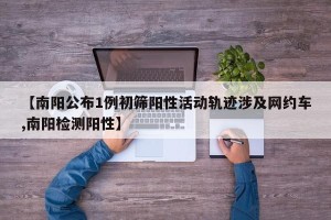 【南阳公布1例初筛阳性活动轨迹涉及网约车,南阳检测阳性】