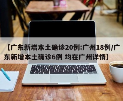 【广东新增本土确诊20例:广州18例/广东新增本土确诊6例 均在广州详情】