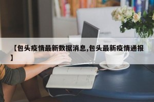 【包头疫情最新数据消息,包头最新疫情通报】