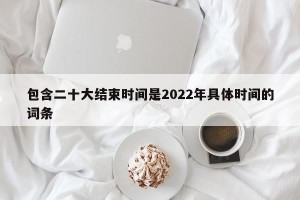 包含二十大结束时间是2022年具体时间的词条