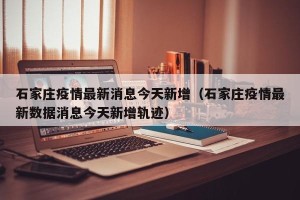 石家庄疫情最新消息今天新增（石家庄疫情最新数据消息今天新增轨迹）