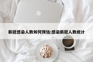 新冠感染人数如何预估:感染新冠人数统计