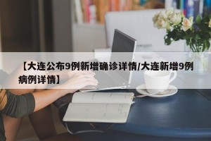 【大连公布9例新增确诊详情/大连新增9例病例详情】