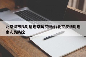 北京谈市民对进返京防疫疑虑/北京疫情对返京人员防控