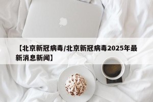 【北京新冠病毒/北京新冠病毒2025年最新消息新闻】