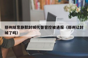 郑州随意静默封城代替管控被通报（郑州让封城了吗）