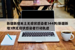 新疆新增本土无症状感染者344例/新疆新增3例无症状感染者行动轨迹