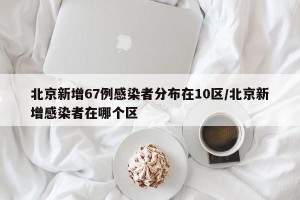 北京新增67例感染者分布在10区/北京新增感染者在哪个区