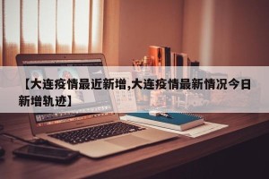 【大连疫情最近新增,大连疫情最新情况今日新增轨迹】