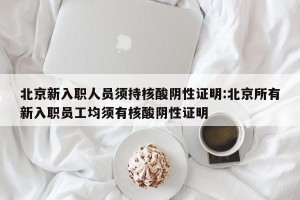 北京新入职人员须持核酸阴性证明:北京所有新入职员工均须有核酸阴性证明