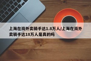 上海在岗外卖骑手达1.8万人/上海在岗外卖骑手达18万人是真的吗