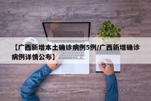 【广西新增本土确诊病例5例/广西新增确诊病例详情公布】