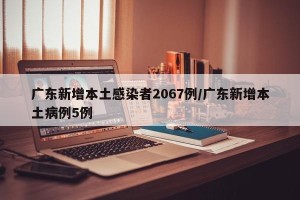 广东新增本土感染者2067例/广东新增本土病例5例