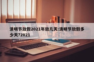 清明节放假2021年放几天:清明节放假多少天?2021