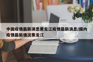中国疫情最新消息黑龙江疫情最新消息/国内疫情最新情况黑龙江